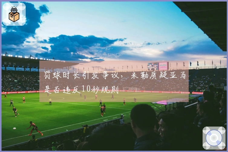 罚球时长引发争议，米勒质疑亚马是否违反10秒规则